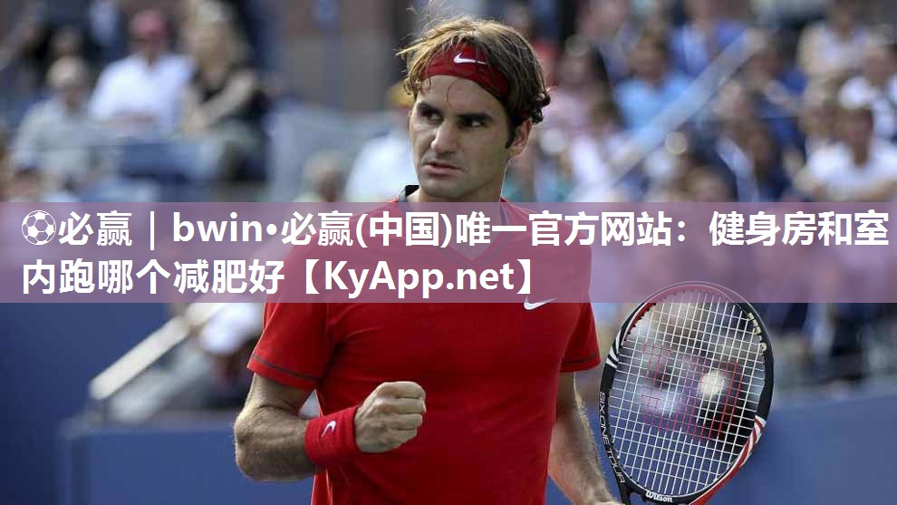 ⚽必赢｜bwin·必赢(中国)唯一官方网站：健身房和室内跑哪个减肥好