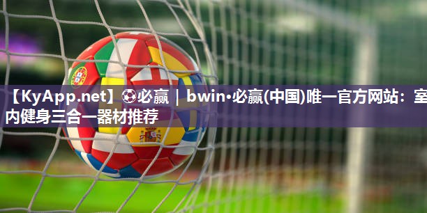 ⚽必赢｜bwin·必赢(中国)唯一官方网站：室内健身三合一器材推荐