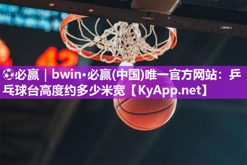 ⚽必赢｜bwin·必赢(中国)唯一官方网站：乒乓球台高度约多少米宽