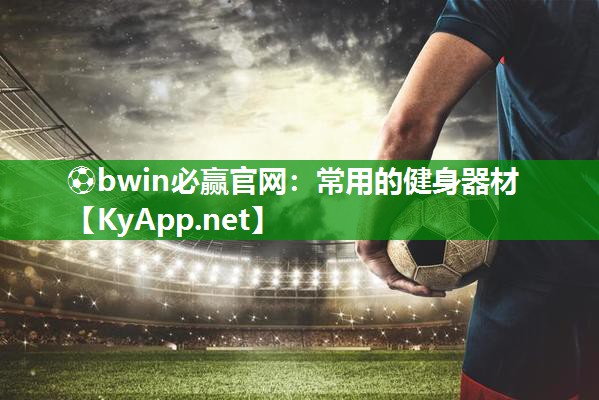 ⚽bwin必赢官网：常用的健身器材