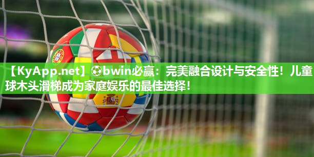 ⚽bwin必赢：完美融合设计与安全性！儿童球木头滑梯成为家庭娱乐的最佳选择！