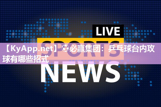⚽必赢集团：乒乓球台内攻球有哪些招式