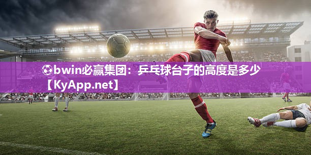 ⚽bwin必赢集团：乒乓球台子的高度是多少