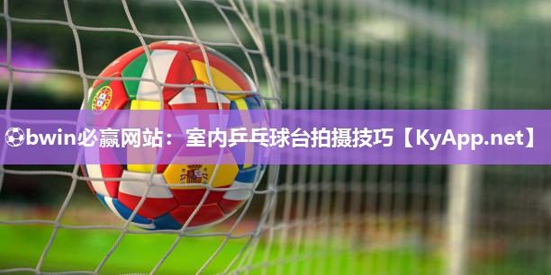 ⚽bwin必赢网站：室内乒乓球台拍摄技巧