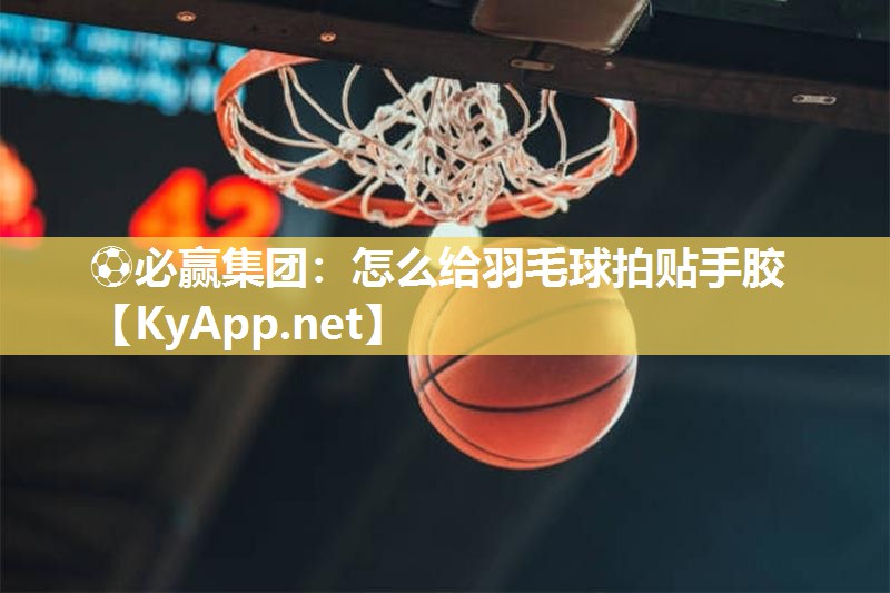 ⚽必赢集团：怎么给羽毛球拍贴手胶