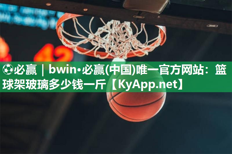 ⚽必赢｜bwin·必赢(中国)唯一官方网站：篮球架玻璃多少钱一斤