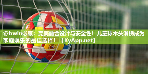 完美融合设计与安全性！儿童球木头滑梯成为家庭娱乐的最佳选择！